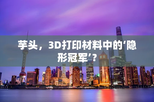 芋头，3D打印材料中的‘隐形冠军’？