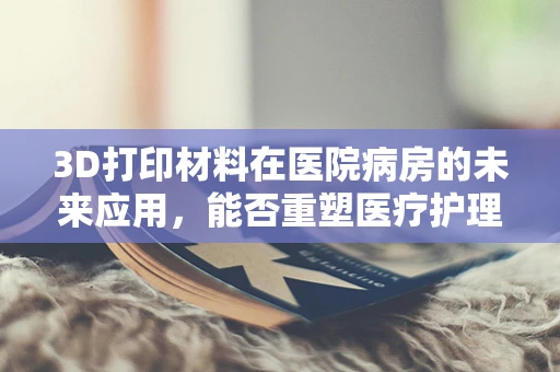 3D打印材料在医院病房的未来应用，能否重塑医疗护理的边界？