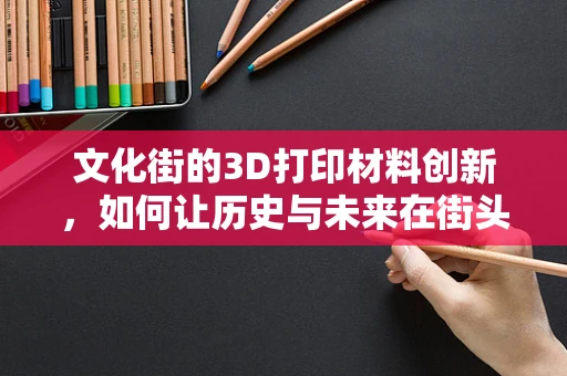 文化街的3D打印材料创新，如何让历史与未来在街头完美融合？