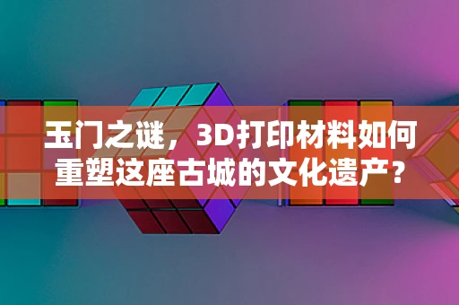 玉门之谜，3D打印材料如何重塑这座古城的文化遗产？