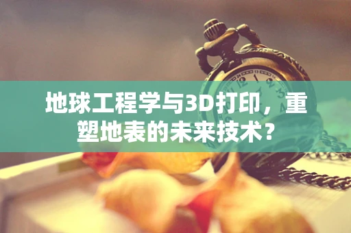 地球工程学与3D打印，重塑地表的未来技术？