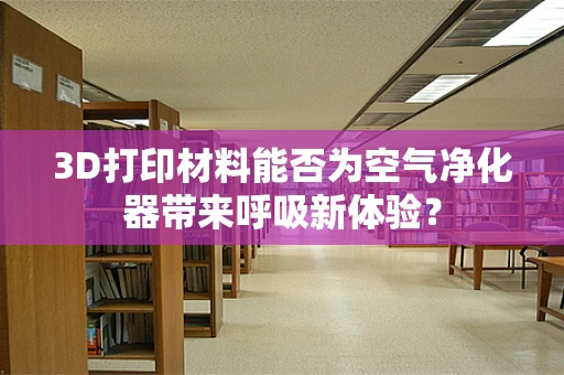 3D打印材料能否为空气净化器带来呼吸新体验？
