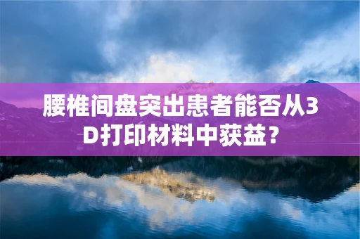 腰椎间盘突出患者能否从3D打印材料中获益？