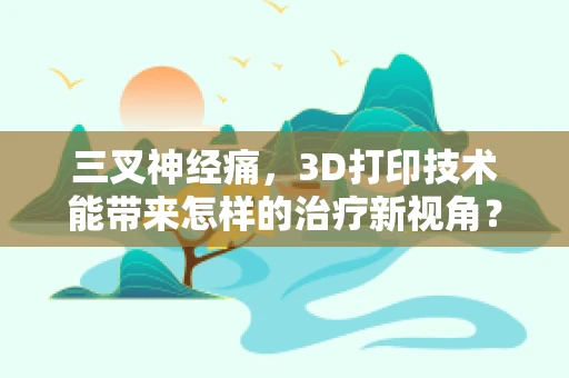 三叉神经痛，3D打印技术能带来怎样的治疗新视角？