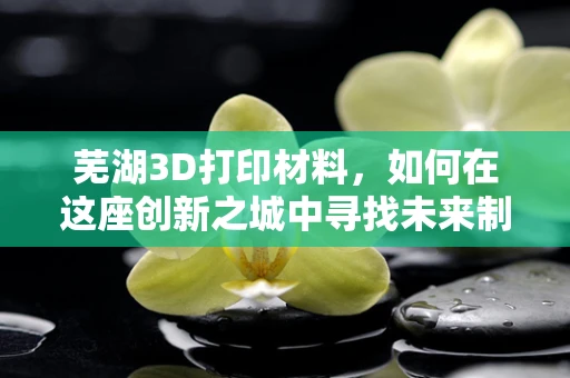 芜湖3D打印材料，如何在这座创新之城中寻找未来制造的金钥匙？