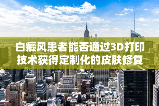 白癜风患者能否通过3D打印技术获得定制化的皮肤修复方案？