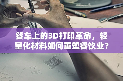 餐车上的3D打印革命，轻量化材料如何重塑餐饮业？