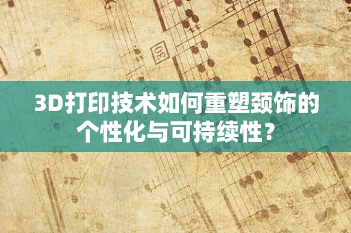 3D打印技术如何重塑颈饰的个性化与可持续性？
