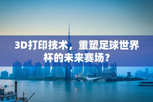 3D打印技术，重塑足球世界杯的未来赛场？