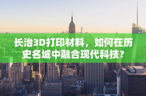 长治3D打印材料，如何在历史名城中融合现代科技？