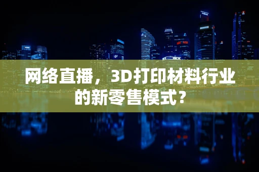 网络直播，3D打印材料行业的新零售模式？