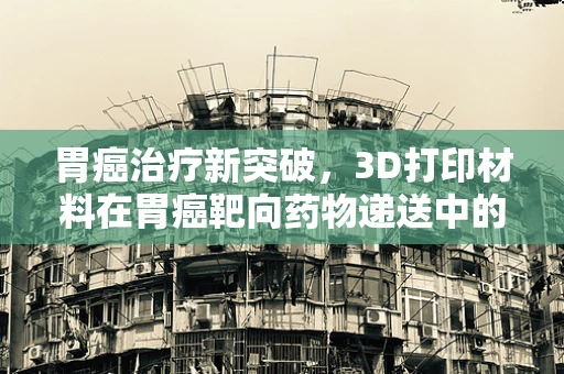 胃癌治疗新突破，3D打印材料在胃癌靶向药物递送中的潜力何在？