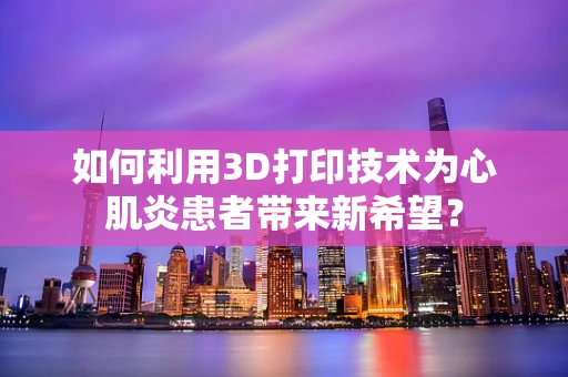 如何利用3D打印技术为心肌炎患者带来新希望？
