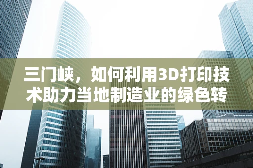 三门峡，如何利用3D打印技术助力当地制造业的绿色转型？