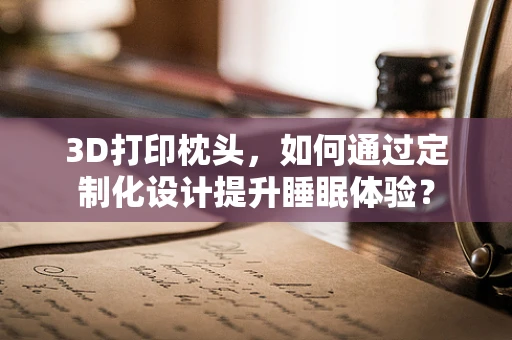 3D打印枕头，如何通过定制化设计提升睡眠体验？