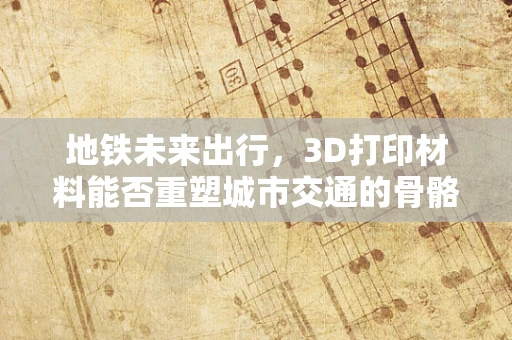 地铁未来出行，3D打印材料能否重塑城市交通的骨骼？
