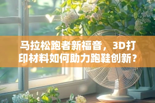 马拉松跑者新福音，3D打印材料如何助力跑鞋创新？