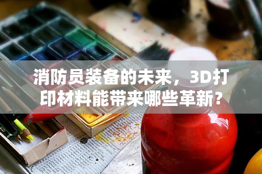 消防员装备的未来，3D打印材料能带来哪些革新？