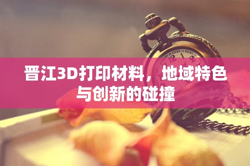 晋江3D打印材料，地域特色与创新的碰撞
