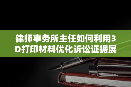 律师事务所主任如何利用3D打印材料优化诉讼证据展示？