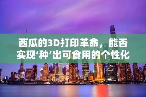 西瓜的3D打印革命，能否实现‘种’出可食用的个性化西瓜模型？