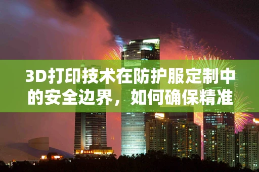 3D打印技术在防护服定制中的安全边界，如何确保精准与安全的平衡？