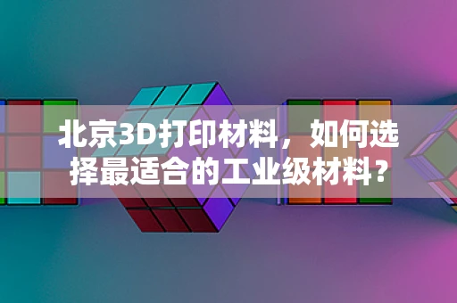 北京3D打印材料，如何选择最适合的工业级材料？