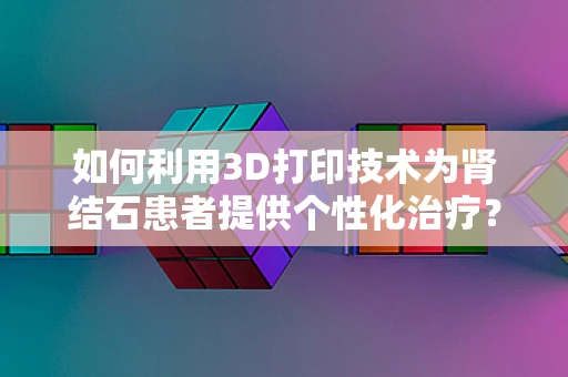 如何利用3D打印技术为肾结石患者提供个性化治疗？
