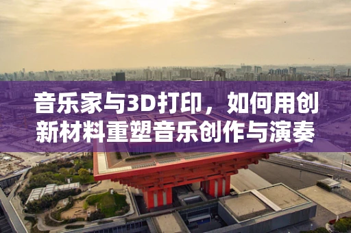 音乐家与3D打印，如何用创新材料重塑音乐创作与演奏的未来？