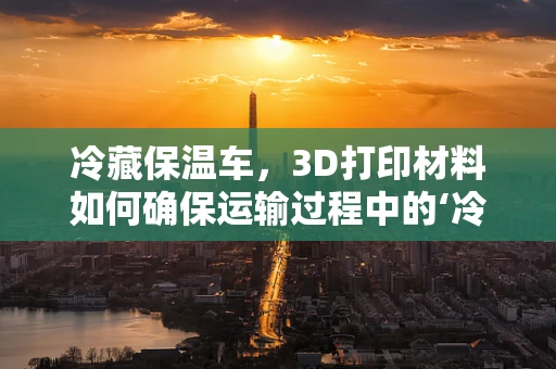 冷藏保温车，3D打印材料如何确保运输过程中的‘冷链’稳定？