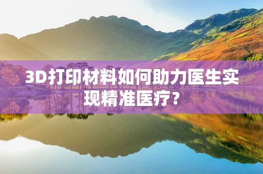 3D打印材料如何助力医生实现精准医疗？
