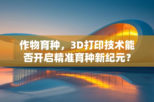 作物育种，3D打印技术能否开启精准育种新纪元？