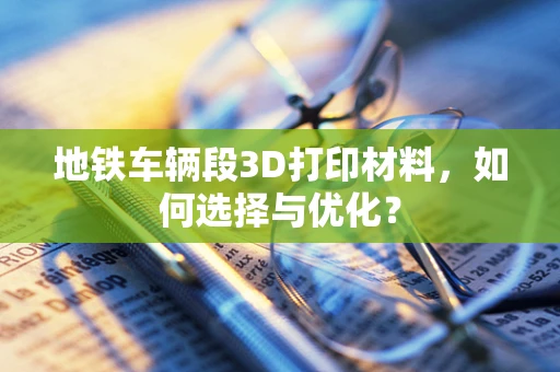 地铁车辆段3D打印材料，如何选择与优化？