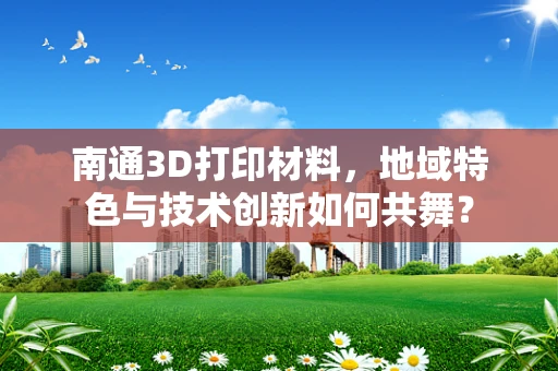 南通3D打印材料，地域特色与技术创新如何共舞？