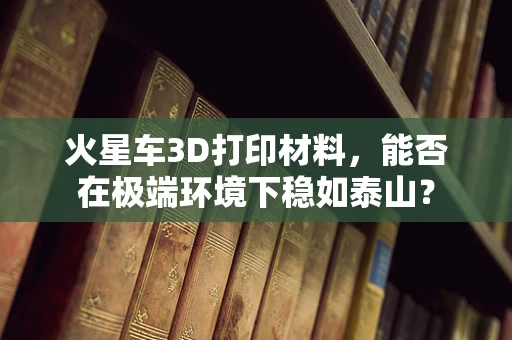 火星车3D打印材料，能否在极端环境下稳如泰山？
