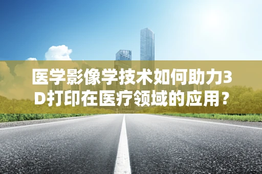 医学影像学技术如何助力3D打印在医疗领域的应用？