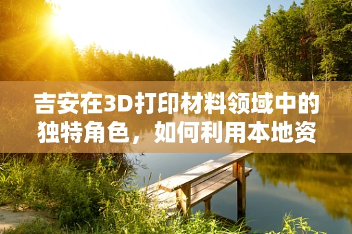 吉安在3D打印材料领域中的独特角色，如何利用本地资源优势？