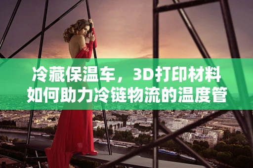 冷藏保温车，3D打印材料如何助力冷链物流的温度管理？