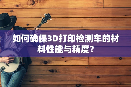 如何确保3D打印检测车的材料性能与精度？
