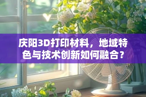 庆阳3D打印材料，地域特色与技术创新如何融合？