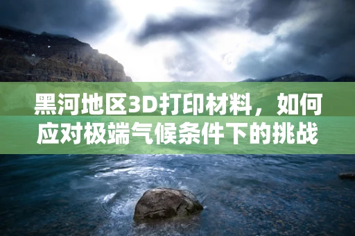 黑河地区3D打印材料，如何应对极端气候条件下的挑战？