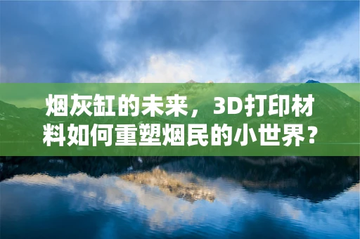 烟灰缸的未来，3D打印材料如何重塑烟民的小世界？