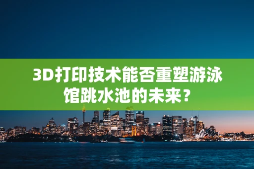 3D打印技术能否重塑游泳馆跳水池的未来？