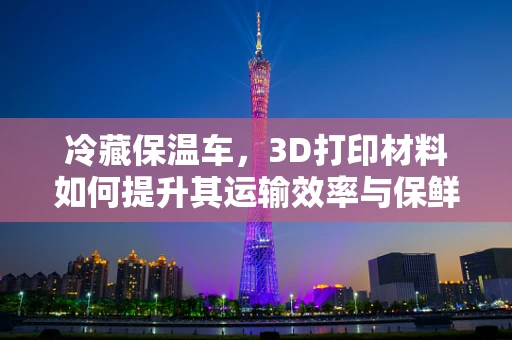 冷藏保温车，3D打印材料如何提升其运输效率与保鲜能力？