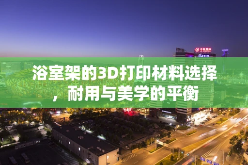 浴室架的3D打印材料选择，耐用与美学的平衡
