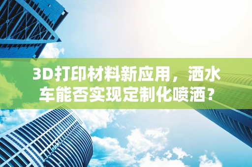 3D打印材料新应用，洒水车能否实现定制化喷洒？