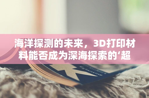 海洋探测的未来，3D打印材料能否成为深海探索的‘超级装备’？