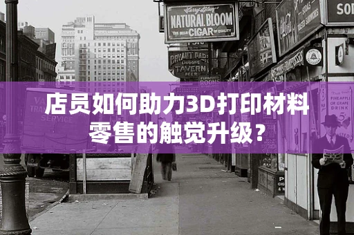 店员如何助力3D打印材料零售的触觉升级？