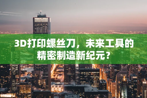 3D打印螺丝刀，未来工具的精密制造新纪元？