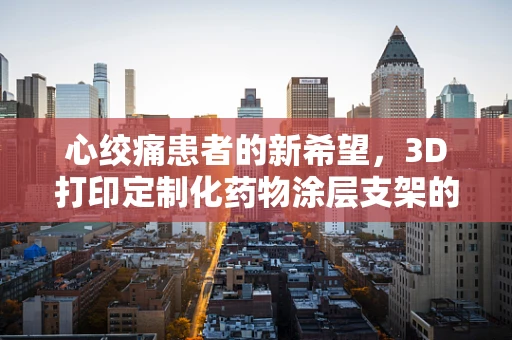心绞痛患者的新希望，3D打印定制化药物涂层支架的未来